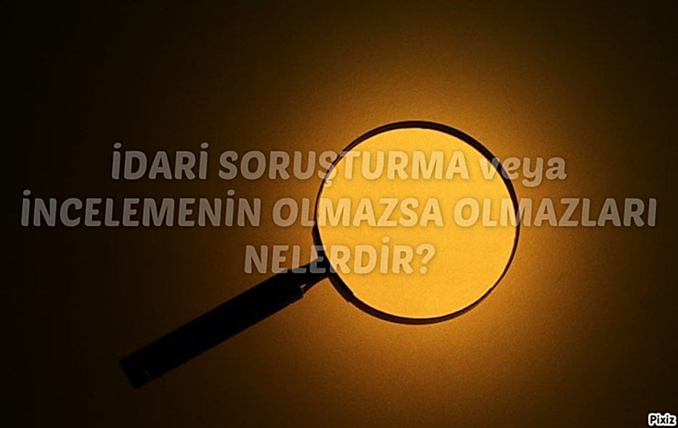 İDARİ SORUŞTURMA veya İNCELEMENİN OLMAZSA OLMAZLARI NELERDİR?